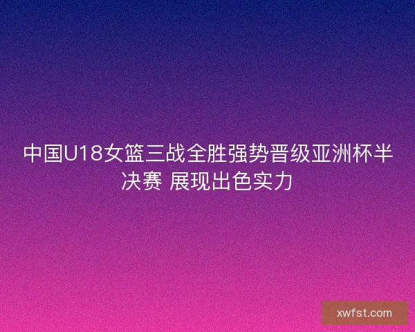 中国U18女篮三战全胜强势晋级亚洲杯半决赛 展现出色实力