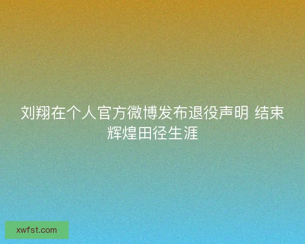 刘翔在个人官方微博发布退役声明 结束辉煌田径生涯