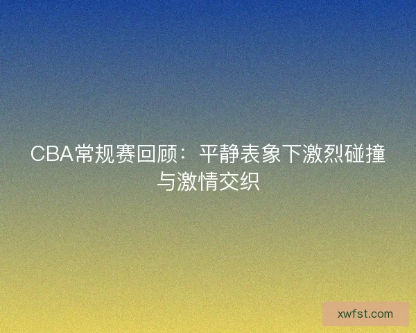 CBA常规赛回顾：平静表象下激烈碰撞与激情交织