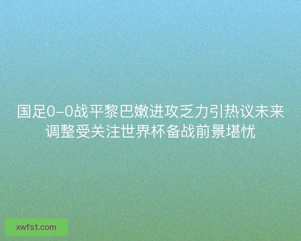 国足0-0战平黎巴嫩进攻乏力引热议未来调整受关注世界杯备战前景堪忧