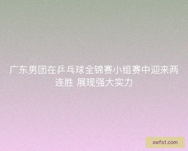 广东男团在乒乓球全锦赛小组赛中迎来两连胜 展现强大实力