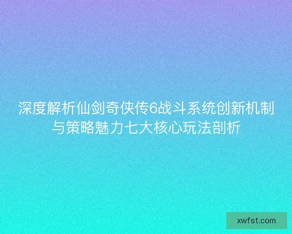 深度解析仙剑奇侠传6战斗系统创新机制与策略魅力七大核心玩法剖析