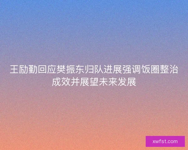 王励勤回应樊振东归队进展强调饭圈整治成效并展望未来发展