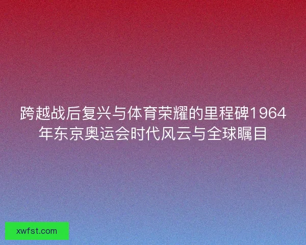 跨越战后复兴与体育荣耀的里程碑1964年东京奥运会时代风云与全球瞩目