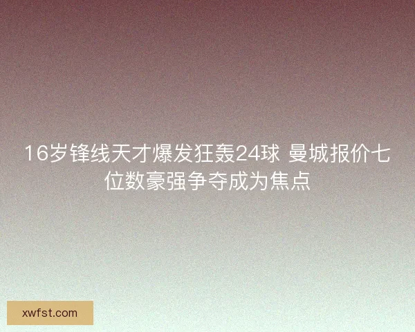16岁锋线天才爆发狂轰24球 曼城报价七位数豪强争夺成为焦点