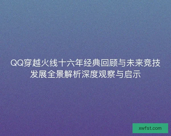 QQ穿越火线十六年经典回顾与未来竞技发展全景解析深度观察与启示