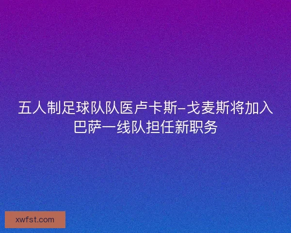 五人制足球队队医卢卡斯-戈麦斯将加入巴萨一线队担任新职务
