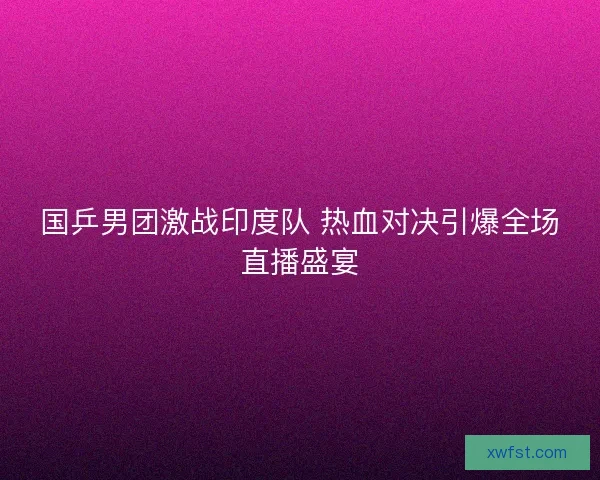 国乒男团激战印度队 热血对决引爆全场直播盛宴