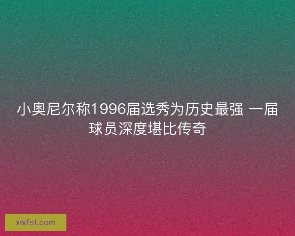 小奥尼尔称1996届选秀为历史最强 一届球员深度堪比传奇