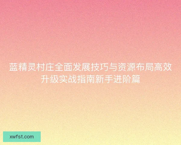 蓝精灵村庄全面发展技巧与资源布局高效升级实战指南新手进阶篇