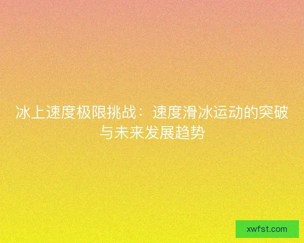 冰上速度极限挑战：速度滑冰运动的突破与未来发展趋势