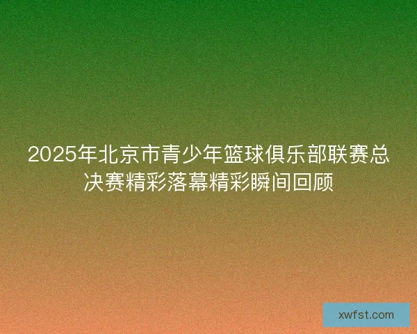 2025年北京市青少年篮球俱乐部联赛总决赛精彩落幕精彩瞬间回顾