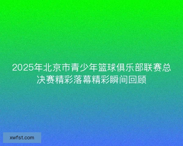 2025年北京市青少年篮球俱乐部联赛总决赛精彩落幕精彩瞬间回顾