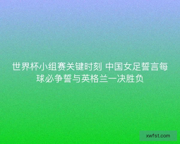 世界杯小组赛关键时刻 中国女足誓言每球必争誓与英格兰一决胜负