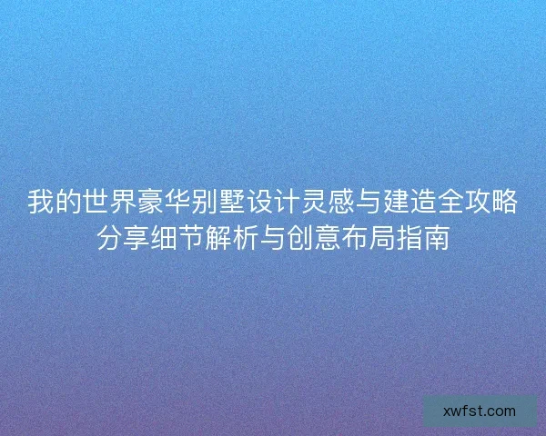 我的世界豪华别墅设计灵感与建造全攻略分享细节解析与创意布局指南
