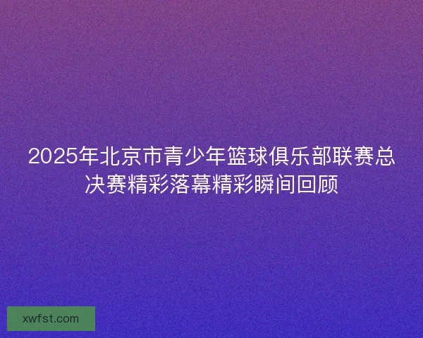 2025年北京市青少年篮球俱乐部联赛总决赛精彩落幕精彩瞬间回顾