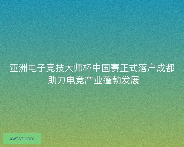 亚洲电子竞技大师杯中国赛正式落户成都 助力电竞产业蓬勃发展