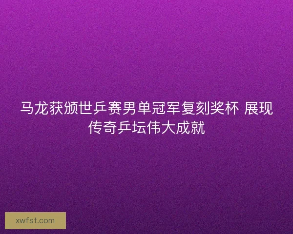 马龙获颁世乒赛男单冠军复刻奖杯 展现传奇乒坛伟大成就