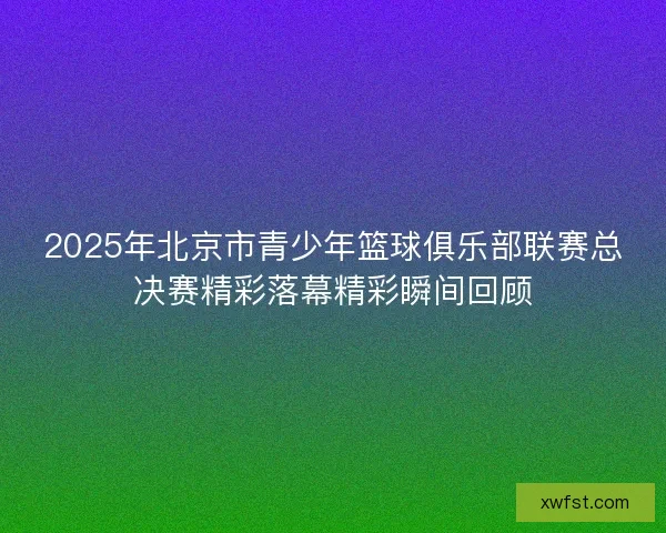 2025年北京市青少年篮球俱乐部联赛总决赛精彩落幕精彩瞬间回顾