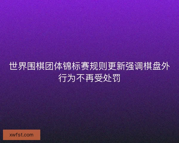 世界围棋团体锦标赛规则更新强调棋盘外行为不再受处罚