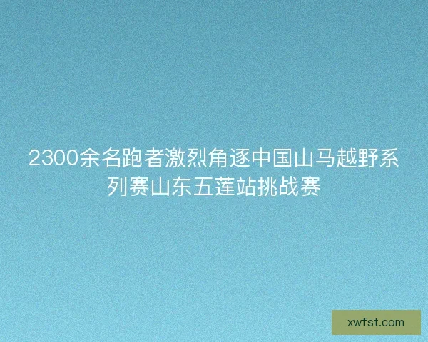 2300余名跑者激烈角逐中国山马越野系列赛山东五莲站挑战赛