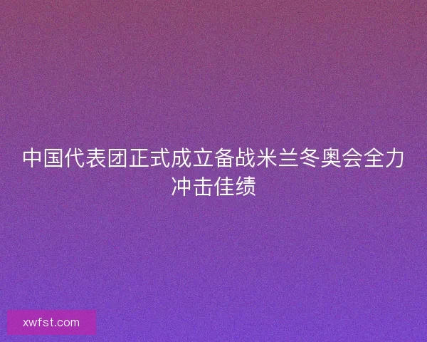 中国代表团正式成立备战米兰冬奥会全力冲击佳绩