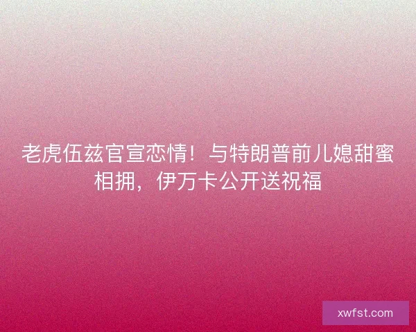 老虎伍兹官宣恋情！与特朗普前儿媳甜蜜相拥，伊万卡公开送祝福