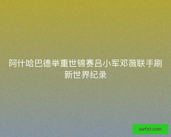 阿什哈巴德举重世锦赛吕小军邓薇联手刷新世界纪录