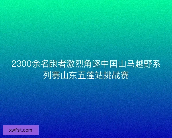 2300余名跑者激烈角逐中国山马越野系列赛山东五莲站挑战赛