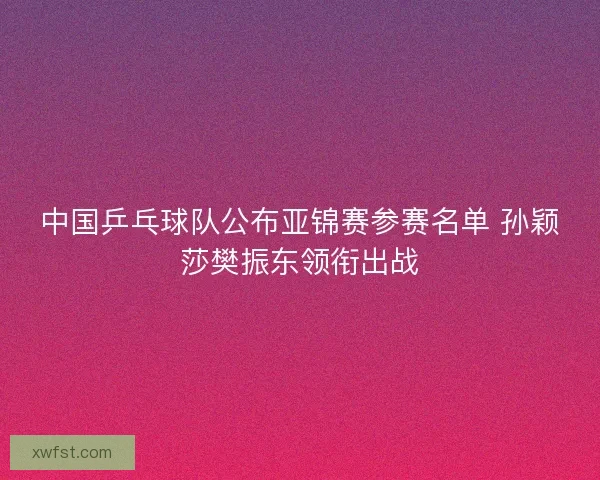 中国乒乓球队公布亚锦赛参赛名单 孙颖莎樊振东领衔出战