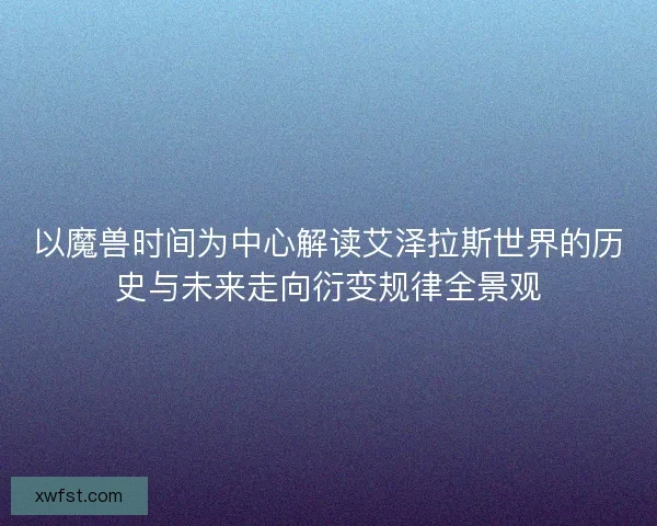 以魔兽时间为中心解读艾泽拉斯世界的历史与未来走向衍变规律全景观