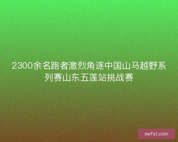 2300余名跑者激烈角逐中国山马越野系列赛山东五莲站挑战赛