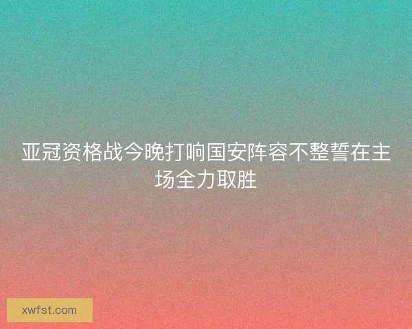 亚冠资格战今晚打响国安阵容不整誓在主场全力取胜