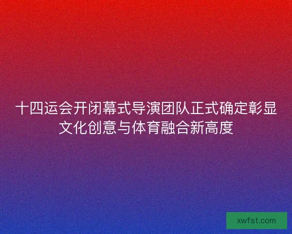 十四运会开闭幕式导演团队正式确定彰显文化创意与体育融合新高度