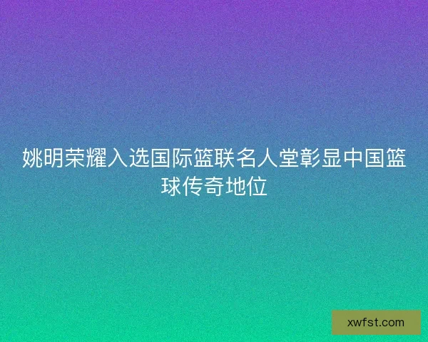 姚明荣耀入选国际篮联名人堂彰显中国篮球传奇地位