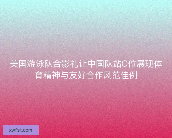 美国游泳队合影礼让中国队站C位展现体育精神与友好合作风范佳例